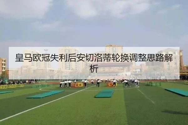 皇马欧冠失利后安切洛蒂轮换调整思路解析